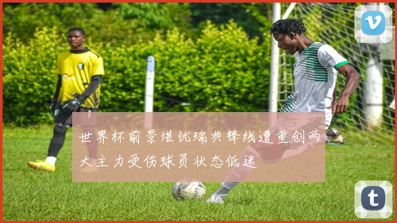 世界杯前景堪忧瑞典锋线遭重创两大主力受伤球员状态低迷