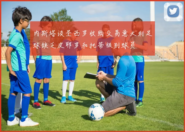 内斯塔谈圣西罗收购交易意大利足球缺乏皮耶罗和托蒂级别球员