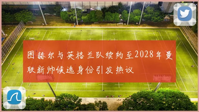 图赫尔与英格兰队续约至2028年曼联新帅候选身份引发热议