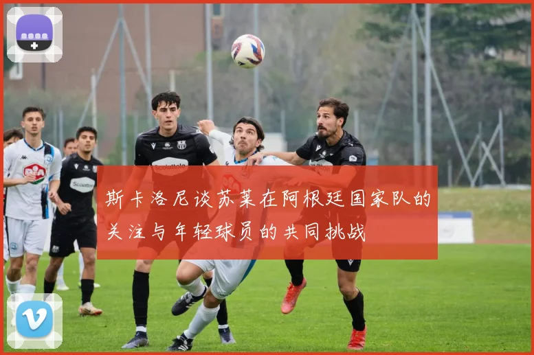 斯卡洛尼谈苏莱在阿根廷国家队的关注与年轻球员的共同挑战