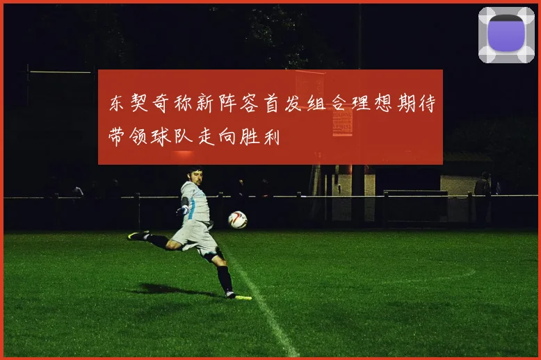东契奇称新阵容首发组合理想期待带领球队走向胜利