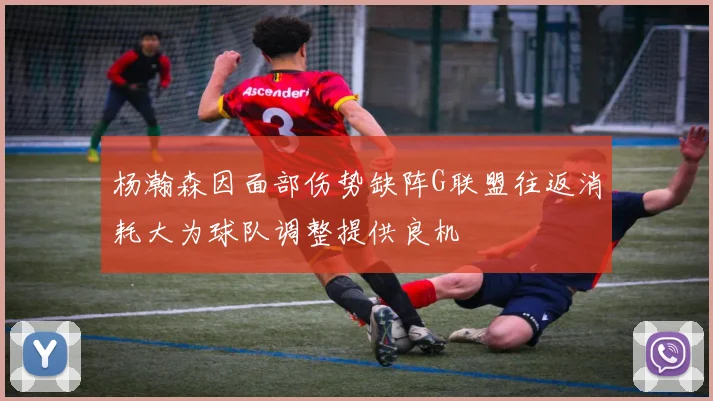 杨瀚森因面部伤势缺阵G联盟往返消耗大为球队调整提供良机