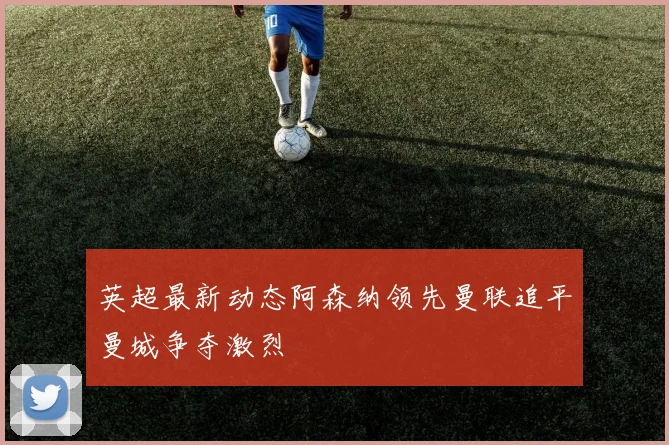 英超最新动态阿森纳领先曼联追平曼城争夺激烈